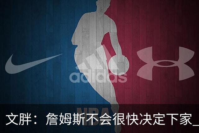文胖：詹姆斯不会很快决定下家 可能需要时间思考