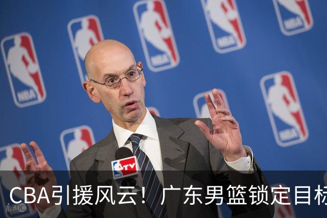 CBA引援风云！广东男篮锁定目标，杜锋心仪已久需花重金